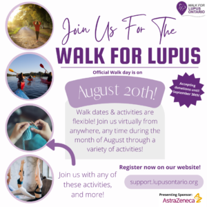 The Walk for Lupus is coming up fast! Join us for the 21st annual Walk for Lupus Ontario. The event will be held both virtually and in person on Saturday, August 20th.While this is the official walk day, this year, you can choose to participate virtually. You can join us from wherever you are at any time during the month of August, with any activity you'd like. We will be accepting donations for the event until September 30th. Support.Lupusontario.org/walk